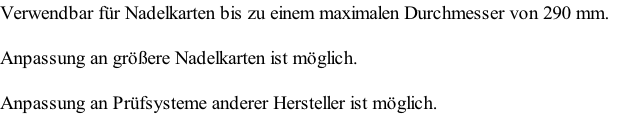Verwendbar für Nadelkarten bis zu einem maximalen Durchmesser von 290 mm.
Anpassung an größere Nadelkarten ist möglich.
Anpassung an Prüfsysteme anderer Hersteller ist möglich.